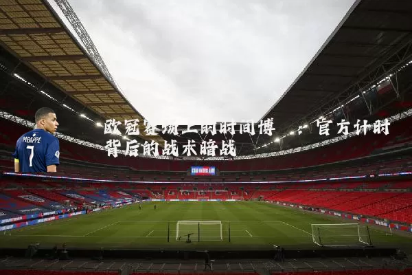 欧冠赛场上的时间博弈:官方计时背后的战术暗战