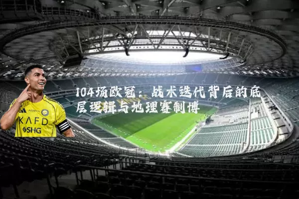 104场欧冠:战术迭代背后的底层逻辑与地理赛制博弈